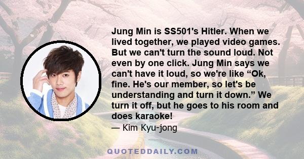 Jung Min is SS501's Hitler. When we lived together, we played video games. But we can't turn the sound loud. Not even by one click. Jung Min says we can't have it loud, so we're like “Ok, fine. He's our member, so let's