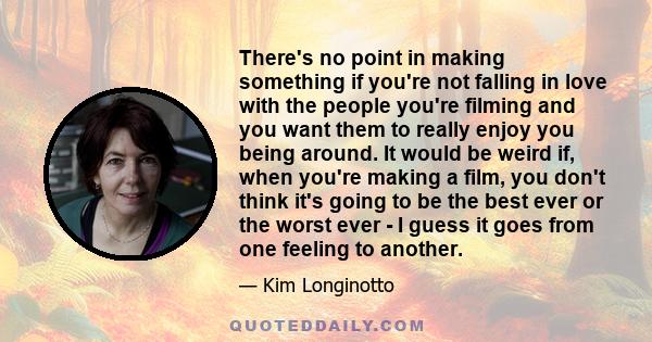 There's no point in making something if you're not falling in love with the people you're filming and you want them to really enjoy you being around. It would be weird if, when you're making a film, you don't think it's