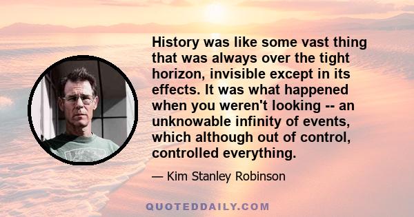 History was like some vast thing that was always over the tight horizon, invisible except in its effects. It was what happened when you weren't looking -- an unknowable infinity of events, which although out of control,