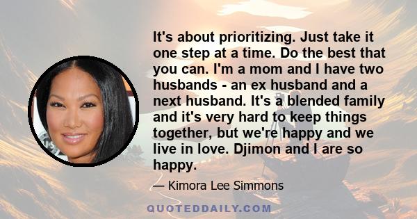 It's about prioritizing. Just take it one step at a time. Do the best that you can. I'm a mom and I have two husbands - an ex husband and a next husband. It's a blended family and it's very hard to keep things together,
