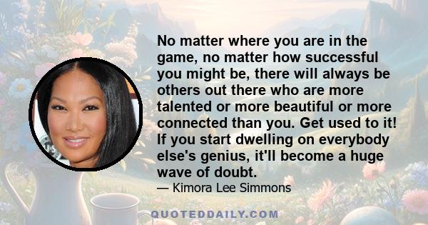 No matter where you are in the game, no matter how successful you might be, there will always be others out there who are more talented or more beautiful or more connected than you. Get used to it! If you start dwelling