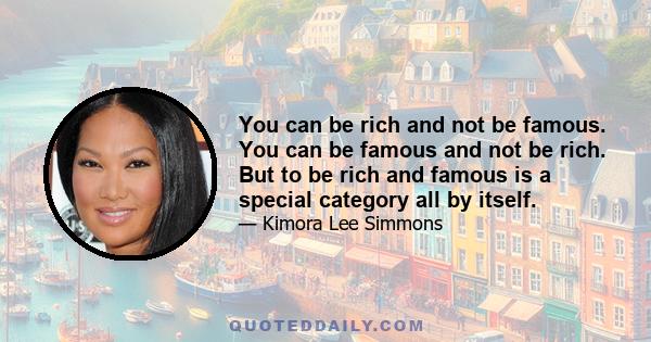 You can be rich and not be famous. You can be famous and not be rich. But to be rich and famous is a special category all by itself.