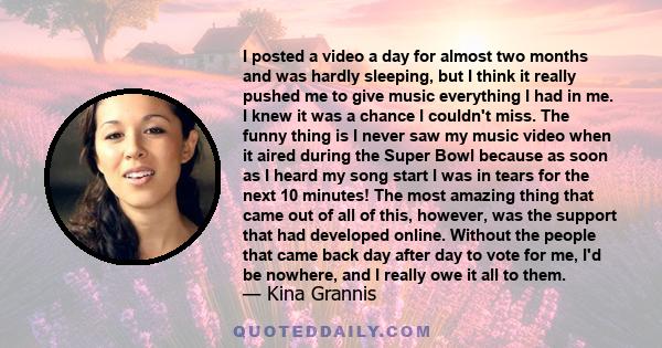 I posted a video a day for almost two months and was hardly sleeping, but I think it really pushed me to give music everything I had in me. I knew it was a chance I couldn't miss. The funny thing is I never saw my music