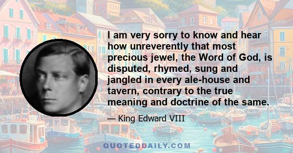I am very sorry to know and hear how unreverently that most precious jewel, the Word of God, is disputed, rhymed, sung and jangled in every ale-house and tavern, contrary to the true meaning and doctrine of the same.