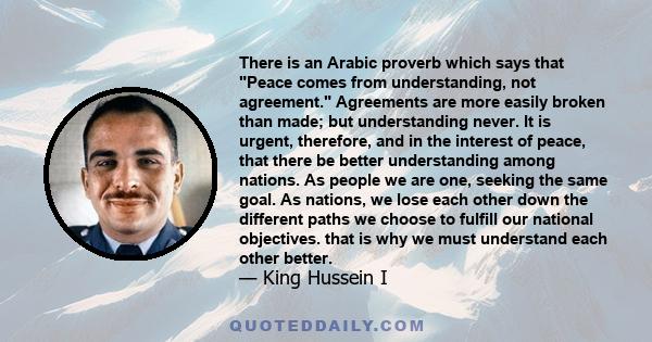 There is an Arabic proverb which says that Peace comes from understanding, not agreement. Agreements are more easily broken than made; but understanding never. It is urgent, therefore, and in the interest of peace, that