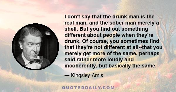 I don't say that the drunk man is the real man, and the sober man merely a shell. But you find out something different about people when they're drunk. Of course, you sometimes find that they're not different at