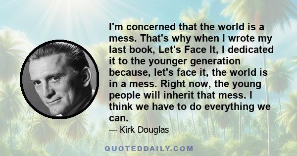 I'm concerned that the world is a mess. That's why when I wrote my last book, Let's Face It, I dedicated it to the younger generation because, let's face it, the world is in a mess. Right now, the young people will