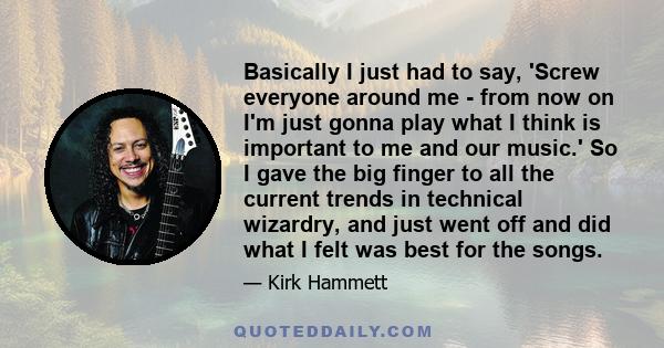 Basically I just had to say, 'Screw everyone around me - from now on I'm just gonna play what I think is important to me and our music.' So I gave the big finger to all the current trends in technical wizardry, and just