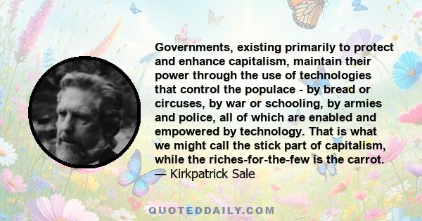 Governments, existing primarily to protect and enhance capitalism, maintain their power through the use of technologies that control the populace - by bread or circuses, by war or schooling, by armies and police, all of
