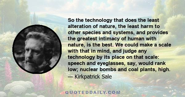 So the technology that does the least alteration of nature, the least harm to other species and systems, and provides the greatest intimacy of human with nature, is the best. We could make a scale with that in mind, and