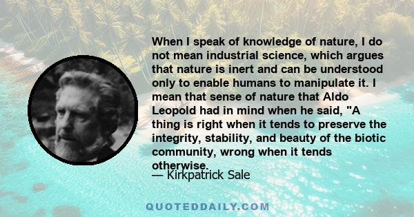 When I speak of knowledge of nature, I do not mean industrial science, which argues that nature is inert and can be understood only to enable humans to manipulate it. I mean that sense of nature that Aldo Leopold had in