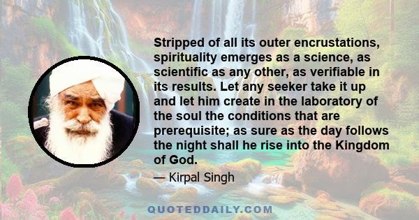 Stripped of all its outer encrustations, spirituality emerges as a science, as scientific as any other, as verifiable in its results. Let any seeker take it up and let him create in the laboratory of the soul the