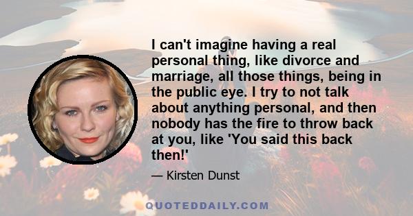 I can't imagine having a real personal thing, like divorce and marriage, all those things, being in the public eye. I try to not talk about anything personal, and then nobody has the fire to throw back at you, like 'You