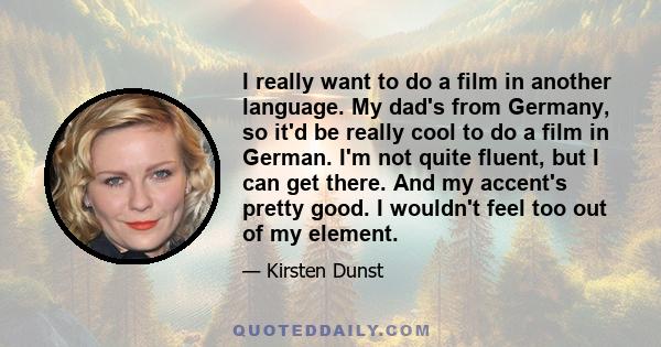 I really want to do a film in another language. My dad's from Germany, so it'd be really cool to do a film in German. I'm not quite fluent, but I can get there. And my accent's pretty good. I wouldn't feel too out of my