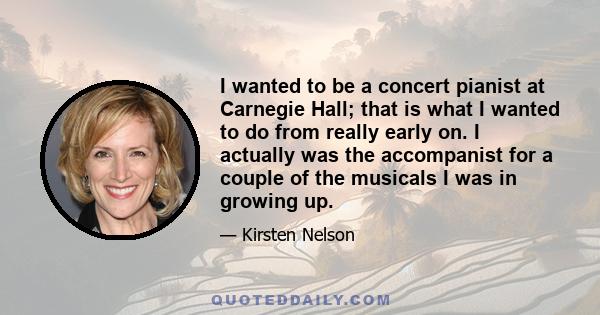 I wanted to be a concert pianist at Carnegie Hall; that is what I wanted to do from really early on. I actually was the accompanist for a couple of the musicals I was in growing up.