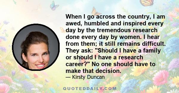 When I go across the country, I am awed, humbled and inspired every day by the tremendous research done every day by women. I hear from them; it still remains difficult. They ask: Should I have a family or should I have