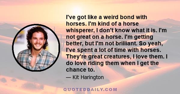 I've got like a weird bond with horses. I'm kind of a horse whisperer, I don't know what it is. I'm not great on a horse. I'm getting better, but I'm not brilliant. So yeah, I've spent a lot of time with horses. They're
