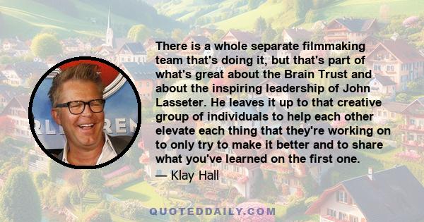 There is a whole separate filmmaking team that's doing it, but that's part of what's great about the Brain Trust and about the inspiring leadership of John Lasseter. He leaves it up to that creative group of individuals