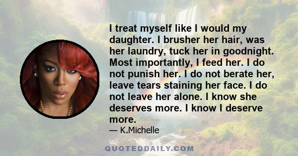 I treat myself like I would my daughter. I brusher her hair, was her laundry, tuck her in goodnight. Most importantly, I feed her. I do not punish her. I do not berate her, leave tears staining her face. I do not leave