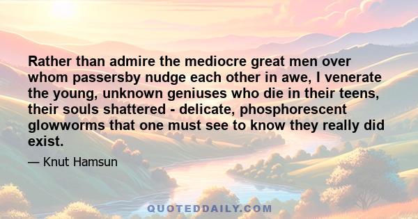 Rather than admire the mediocre great men over whom passersby nudge each other in awe, I venerate the young, unknown geniuses who die in their teens, their souls shattered - delicate, phosphorescent glowworms that one