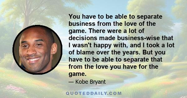 You have to be able to separate business from the love of the game. There were a lot of decisions made business-wise that I wasn't happy with, and I took a lot of blame over the years. But you have to be able to