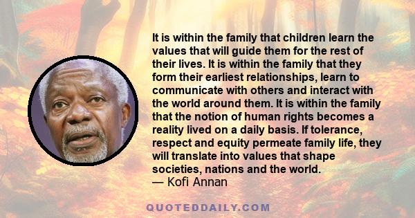 It is within the family that children learn the values that will guide them for the rest of their lives. It is within the family that they form their earliest relationships, learn to communicate with others and interact