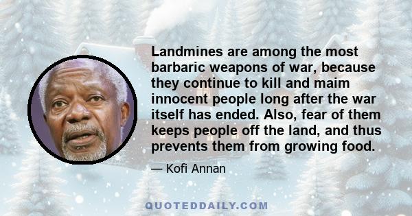Landmines are among the most barbaric weapons of war, because they continue to kill and maim innocent people long after the war itself has ended. Also, fear of them keeps people off the land, and thus prevents them from