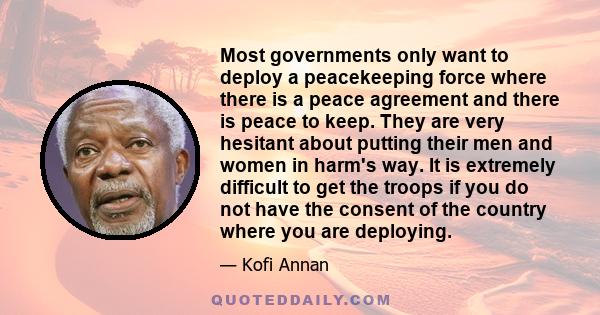 Most governments only want to deploy a peacekeeping force where there is a peace agreement and there is peace to keep. They are very hesitant about putting their men and women in harm's way. It is extremely difficult to