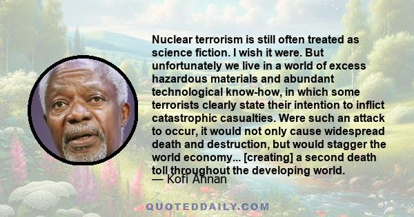 Nuclear terrorism is still often treated as science fiction. I wish it were. But unfortunately we live in a world of excess hazardous materials and abundant technological know-how, in which some terrorists clearly state
