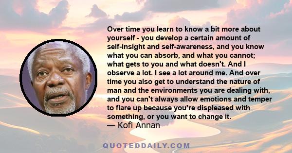 Over time you learn to know a bit more about yourself - you develop a certain amount of self-insight and self-awareness, and you know what you can absorb, and what you cannot; what gets to you and what doesn't. And I