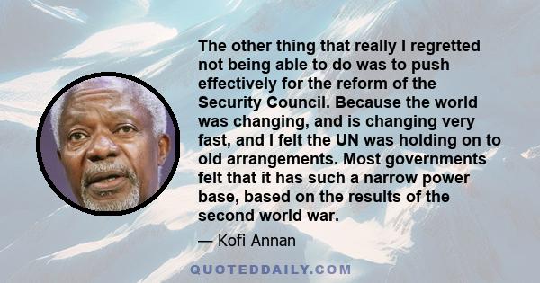The other thing that really I regretted not being able to do was to push effectively for the reform of the Security Council. Because the world was changing, and is changing very fast, and I felt the UN was holding on to