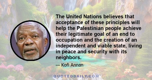 The United Nations believes that acceptance of these principles will help the Palestinian people achieve their legitimate goal of an end to occupation and the creation of an independent and viable state, living in peace