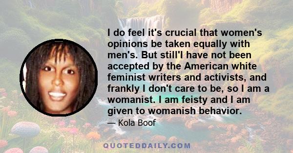 I do feel it's crucial that women's opinions be taken equally with men's. But still'I have not been accepted by the American white feminist writers and activists, and frankly I don't care to be, so I am a womanist. I am