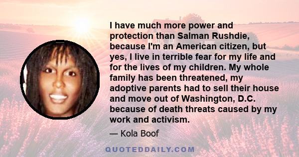 I have much more power and protection than Salman Rushdie, because I'm an American citizen, but yes, I live in terrible fear for my life and for the lives of my children. My whole family has been threatened, my adoptive
