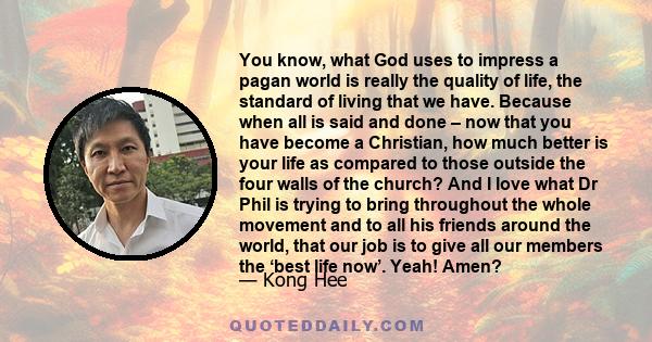 You know, what God uses to impress a pagan world is really the quality of life, the standard of living that we have. Because when all is said and done – now that you have become a Christian, how much better is your life