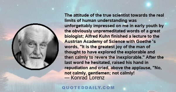 The attitude of the true scientist towards the real limits of human understanding was unforgettably impressed on me in early youth by the obviously unpremeditated words of a great biologist; Alfred Kuhn finished a