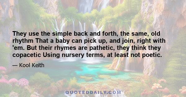 They use the simple back and forth, the same, old rhythm That a baby can pick up, and join, right with 'em. But their rhymes are pathetic, they think they copacetic Using nursery terms, at least not poetic.