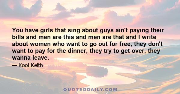 You have girls that sing about guys ain't paying their bills and men are this and men are that and I write about women who want to go out for free, they don't want to pay for the dinner, they try to get over, they wanna