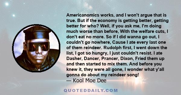 Americanomics works, and I won't argue that is true. But if the economy is getting better, getting better for who? Well, if you ask me, I'm doing much worse than before, With the welfare cuts, I don't eat no more. So if