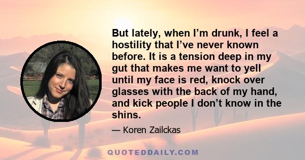 But lately, when I’m drunk, I feel a hostility that I’ve never known before. It is a tension deep in my gut that makes me want to yell until my face is red, knock over glasses with the back of my hand, and kick people I