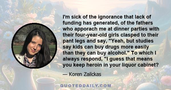 I'm sick of the ignorance that lack of funding has generated, of the fathers who apporach me at dinner parties with their four-year-old girls clasped to their pant legs and say, Yeah, but studies say kids can buy drugs