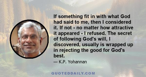 If something fit in with what God had said to me, then I considered it. If not - no matter how attractive it appeared - I refused. The secret of following God's will, I discovered, usually is wrapped up in rejecting the