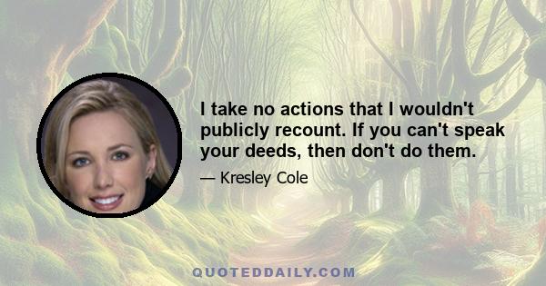 I take no actions that I wouldn't publicly recount. If you can't speak your deeds, then don't do them.