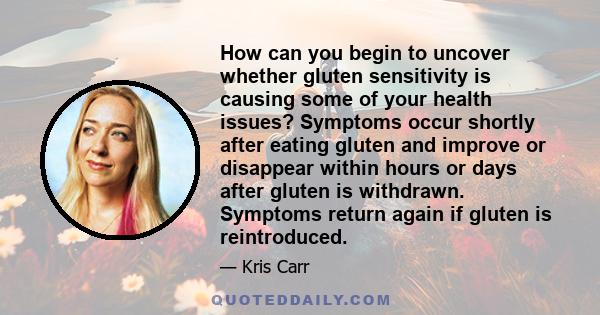 How can you begin to uncover whether gluten sensitivity is causing some of your health issues? Symptoms occur shortly after eating gluten and improve or disappear within hours or days after gluten is withdrawn. Symptoms