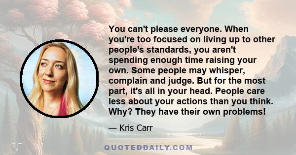 You can't please everyone. When you're too focused on living up to other people's standards, you aren't spending enough time raising your own. Some people may whisper, complain and judge. But for the most part, it's all
