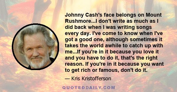 Johnny Cash's face belongs on Mount Rushmore...I don't write as much as I did back when I was writing songs every day. I've come to know when I've got a good one, although sometimes it takes the world awhile to catch up