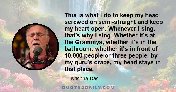 This is what I do to keep my head screwed on semi-straight and keep my heart open. Whenever I sing, that's why I sing. Whether it's at the Grammys, whether it's in the bathroom, whether it's in front of 10,000 people or