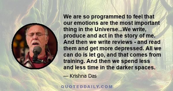 We are so programmed to feel that our emotions are the most important thing in the Universe...We write, produce and act in the story of me. And then we write reviews - and read them and get more depressed. All we can do