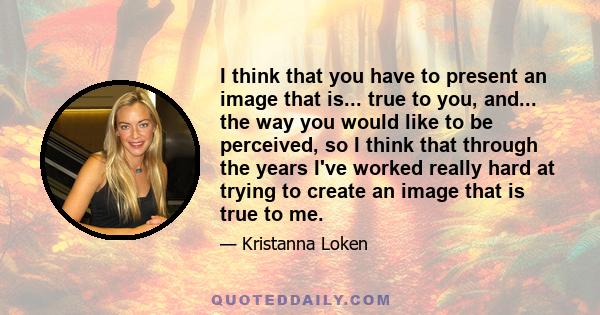 I think that you have to present an image that is... true to you, and... the way you would like to be perceived, so I think that through the years I've worked really hard at trying to create an image that is true to me.