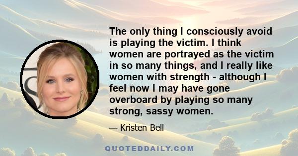 The only thing I consciously avoid is playing the victim. I think women are portrayed as the victim in so many things, and I really like women with strength - although I feel now I may have gone overboard by playing so
